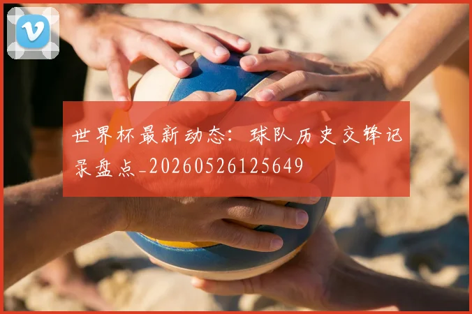 世界杯最新动态：球队历史交锋记录盘点_20260526125649