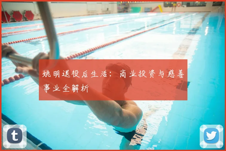 姚明退役后生活：商业投资与慈善事业全解析