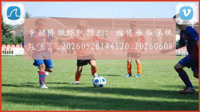 中超降级球队预测：谁将面临保级压力？_20260526144120_20260608142344