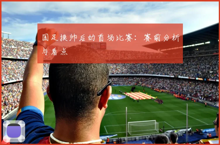 国足换帅后的首场比赛:赛前分析与看点