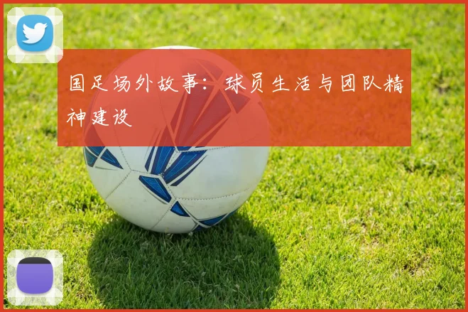 国足场外故事：球员生活与团队精神建设
