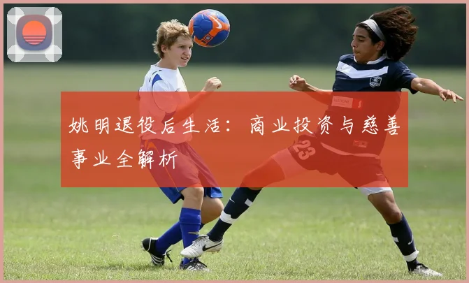 姚明退役后生活：商业投资与慈善事业全解析