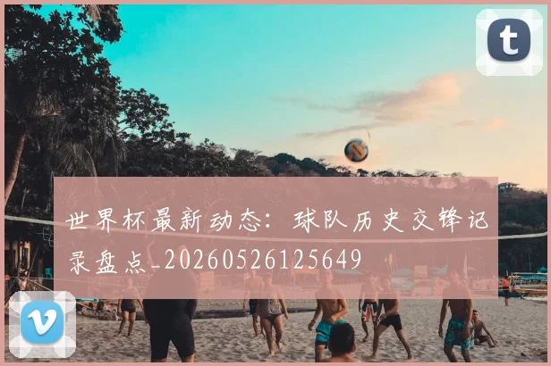 世界杯最新动态：球队历史交锋记录盘点_20260526125649