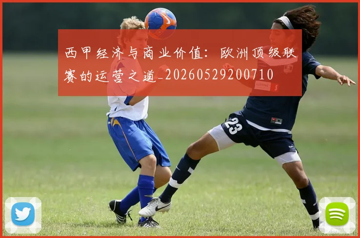 西甲经济与商业价值：欧洲顶级联赛的运营之道_20260529200710